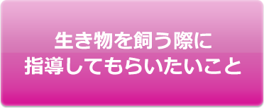 生き物を飼う際に指導してもらいたいこと